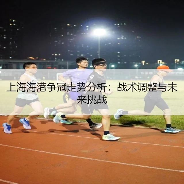 上海海港争冠走势分析：战术调整与未来挑战